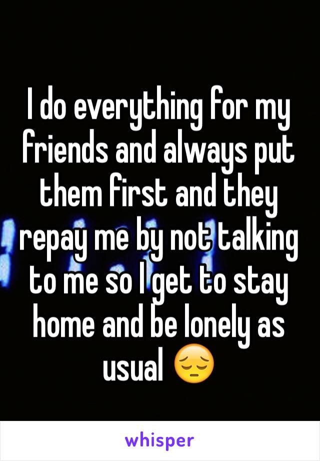 I do everything for my friends and always put them first and they repay me by not talking to me so I get to stay home and be lonely as usual 😔