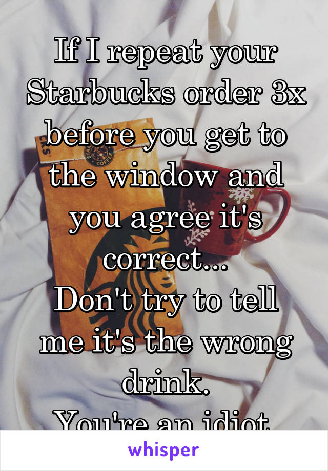 If I repeat your Starbucks order 3x before you get to the window and you agree it's correct...
Don't try to tell me it's the wrong drink.
You're an idiot.