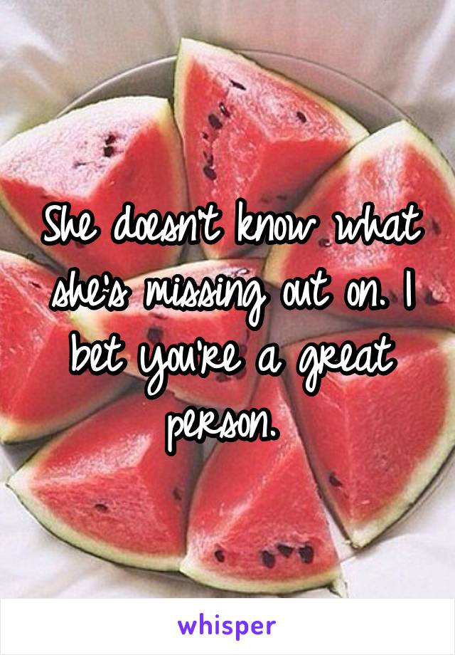 She doesn't know what she's missing out on. I bet you're a great person. 