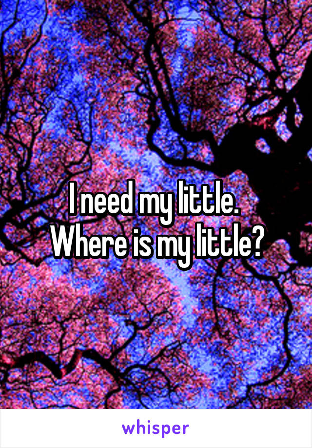 I need my little. 
Where is my little?