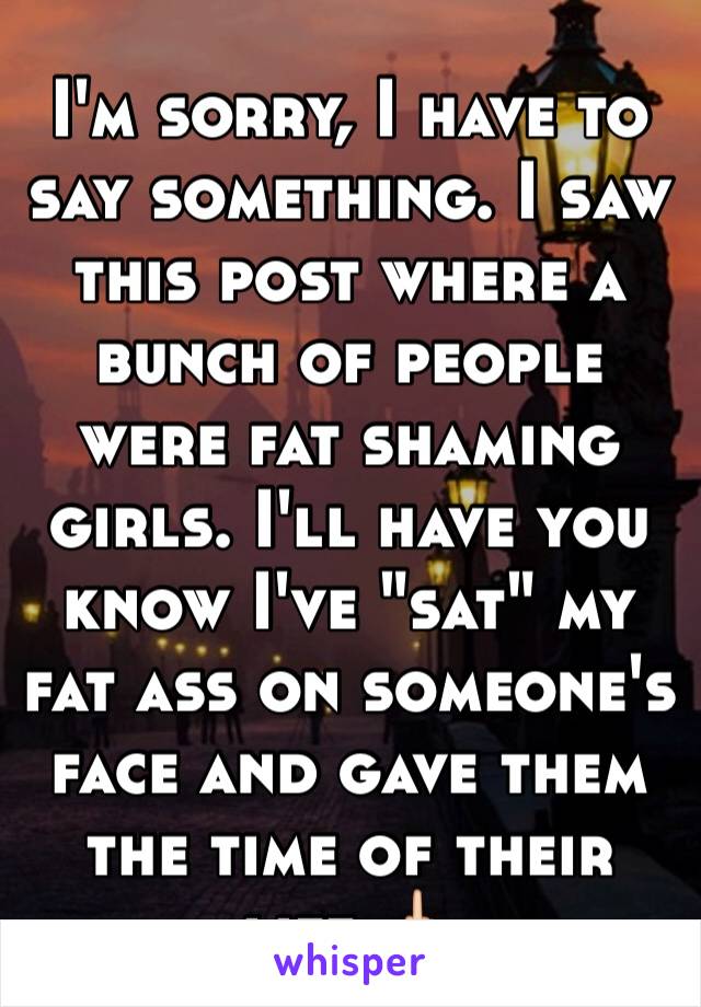 I'm sorry, I have to say something. I saw this post where a bunch of people were fat shaming girls. I'll have you know I've "sat" my fat ass on someone's face and gave them the time of their life.🖕🏻