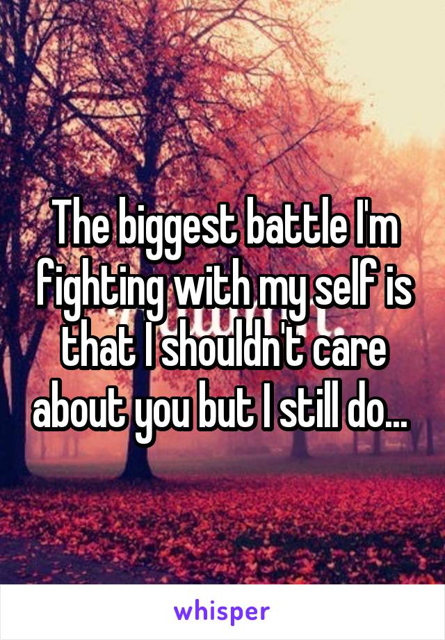 The biggest battle I'm fighting with my self is that I shouldn't care about you but I still do... 