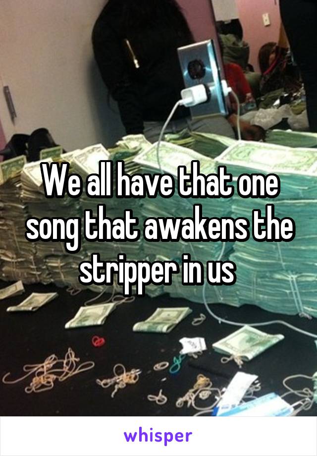 We all have that one song that awakens the stripper in us 