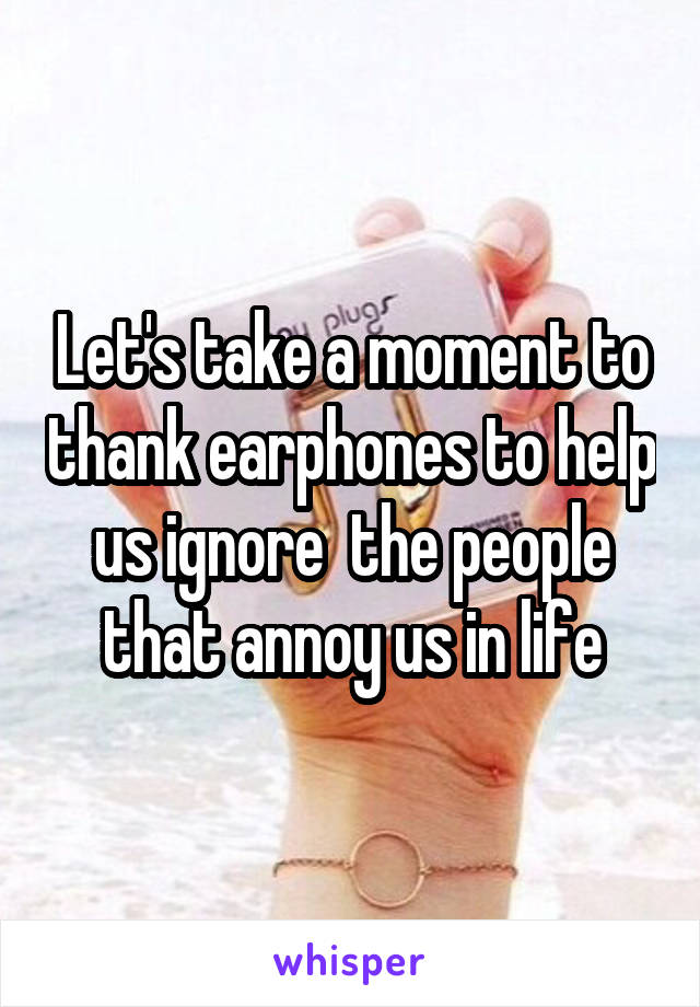 Let's take a moment to thank earphones to help us ignore  the people that annoy us in life