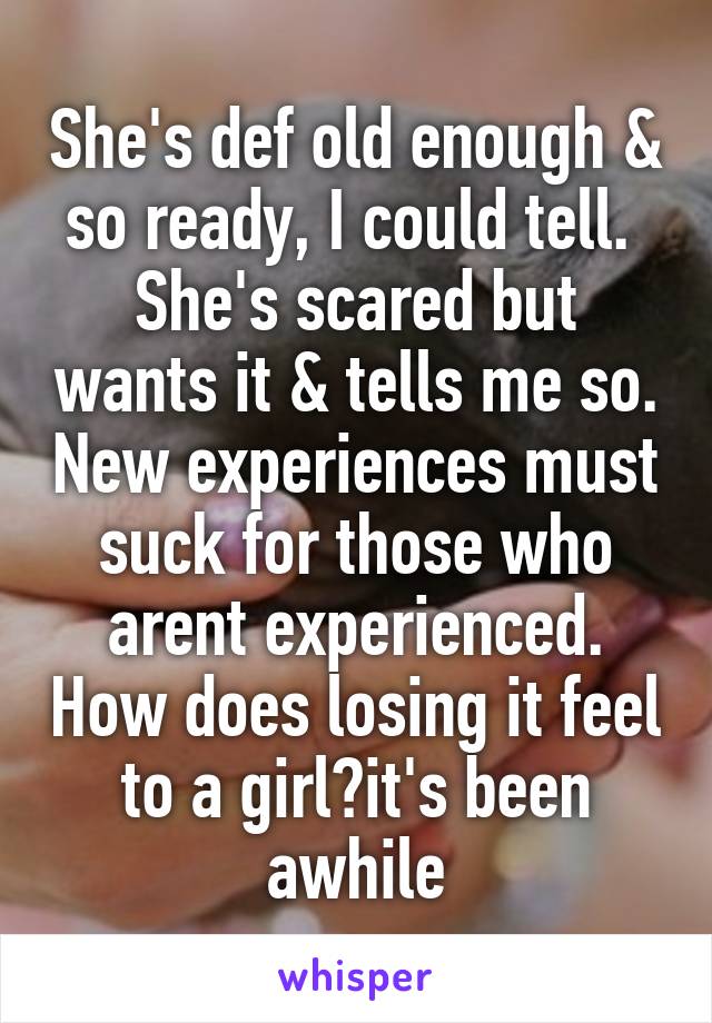 She's def old enough & so ready, I could tell.  She's scared but wants it & tells me so. New experiences must suck for those who arent experienced. How does losing it feel to a girl?it's been awhile