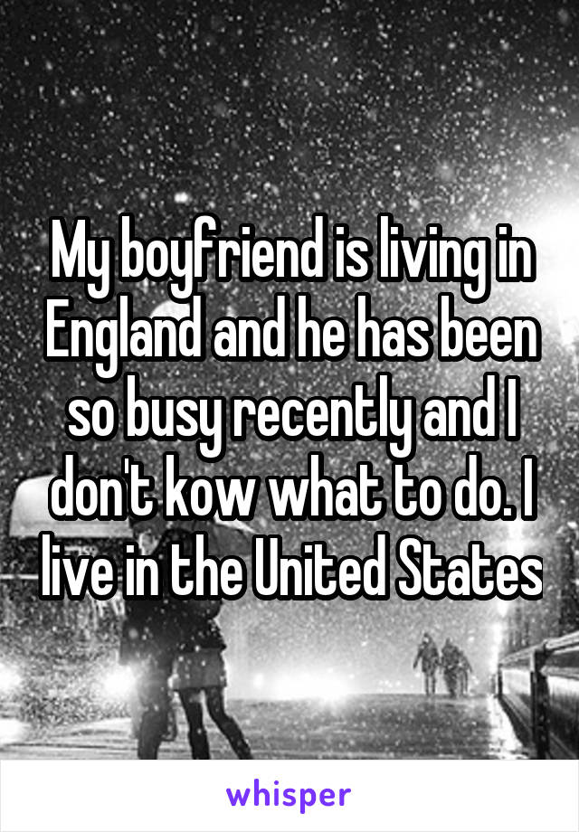 My boyfriend is living in England and he has been so busy recently and I don't kow what to do. I live in the United States