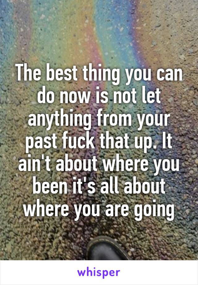 The best thing you can do now is not let anything from your past fuck that up. It ain't about where you been it's all about where you are going