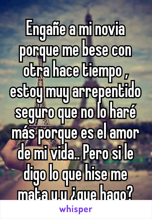 Engañe a mi novia porque me bese con otra hace tiempo , estoy muy arrepentido seguro que no lo haré más porque es el amor de mi vida.. Pero si le digo lo que hise me mata u.u ¿que hago?