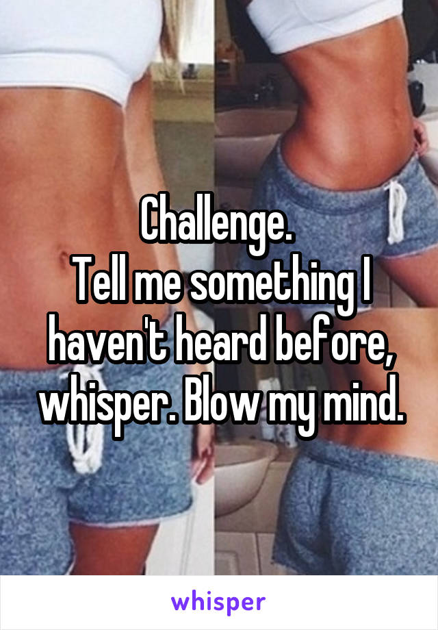 Challenge. 
Tell me something I haven't heard before, whisper. Blow my mind.