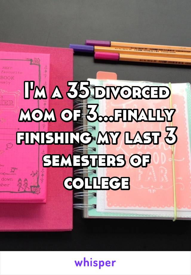 I'm a 35 divorced mom of 3...finally finishing my last 3 semesters of college