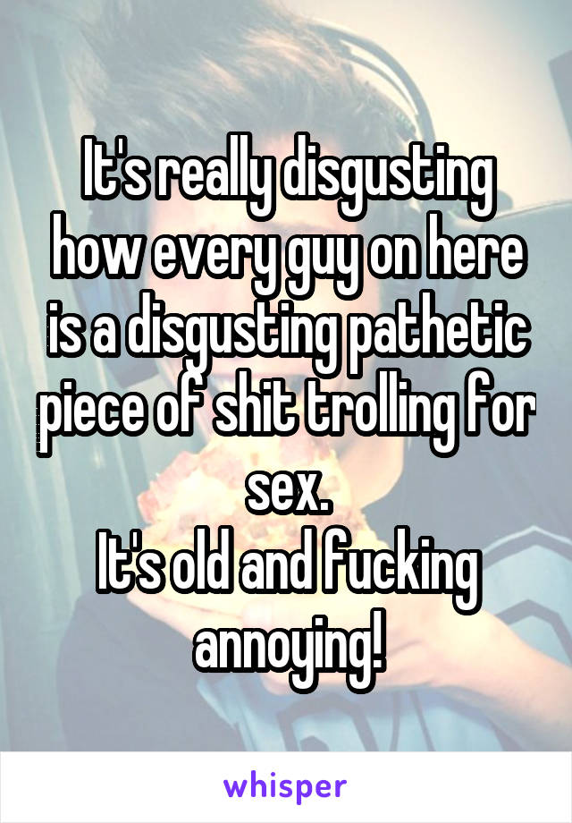 It's really disgusting how every guy on here is a disgusting pathetic piece of shit trolling for sex.
It's old and fucking annoying!