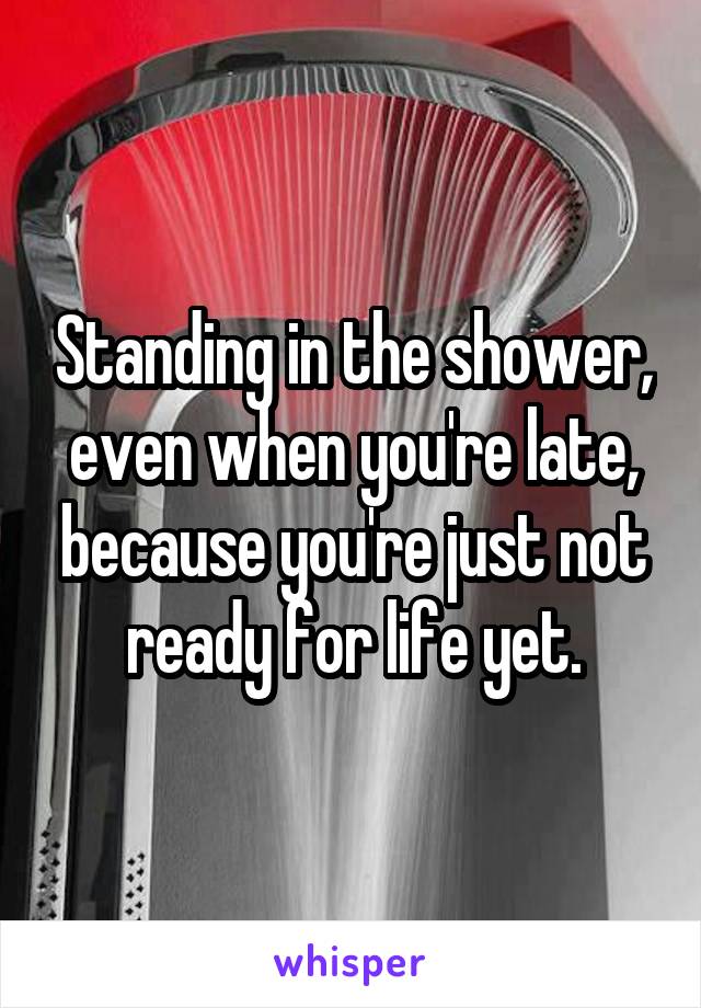 Standing in the shower, even when you're late, because you're just not ready for life yet.