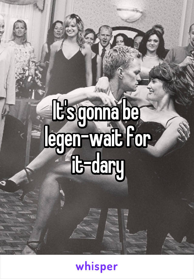 It's gonna be 
legen-wait for it-dary