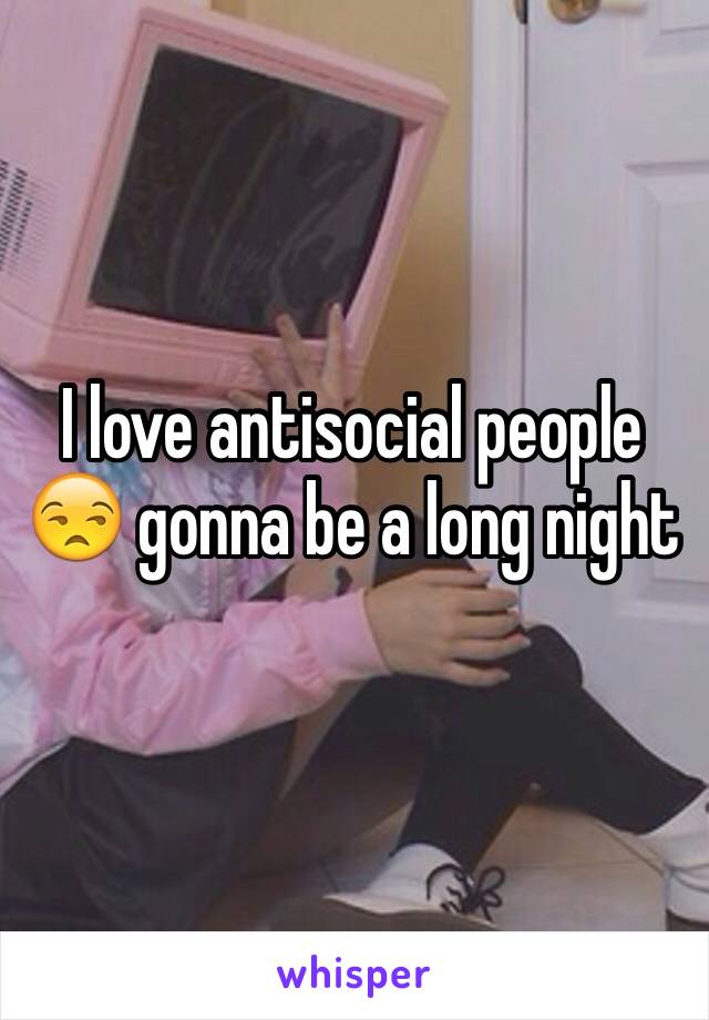 I love antisocial people 😒 gonna be a long night 