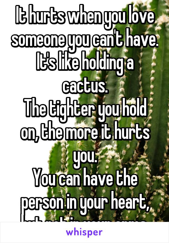 It hurts when you love someone you can't have.
It's like holding a cactus.
The tighter you hold on, the more it hurts you.
You can have the person in your heart, but not in your arms.