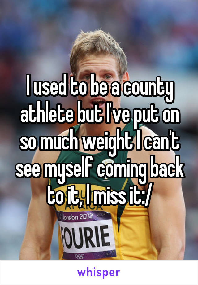 I used to be a county athlete but I've put on so much weight I can't see myself coming back to it, I miss it:/