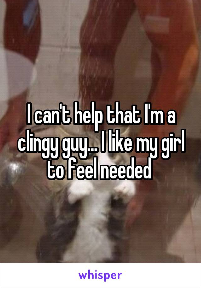 I can't help that I'm a clingy guy... I like my girl to feel needed 