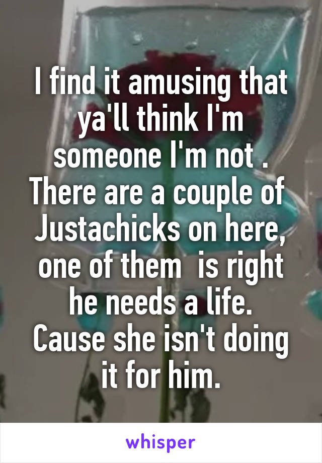 I find it amusing that ya'll think I'm someone I'm not .
There are a couple of 
Justachicks on here, one of them  is right he needs a life.
Cause she isn't doing it for him.