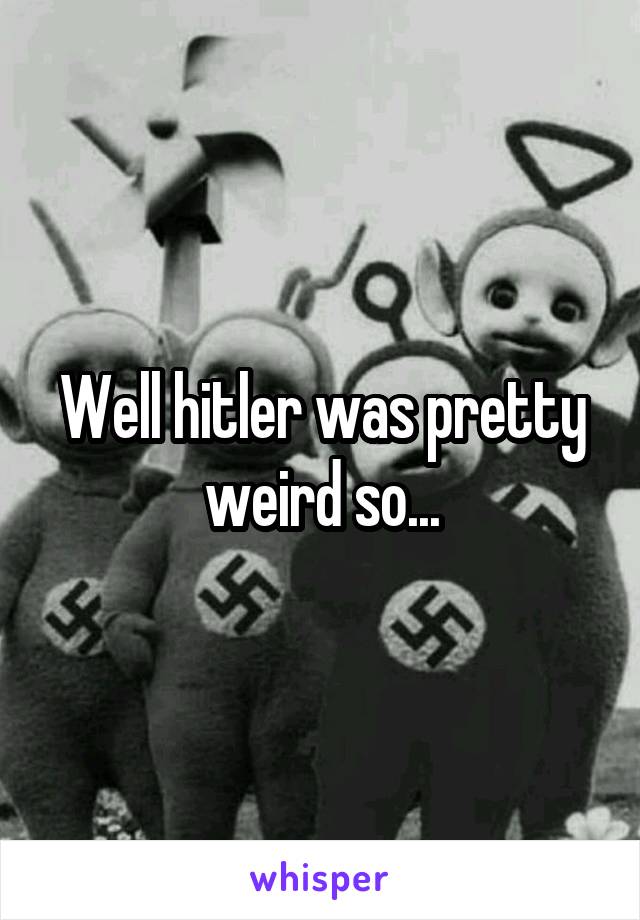 Well hitler was pretty weird so...