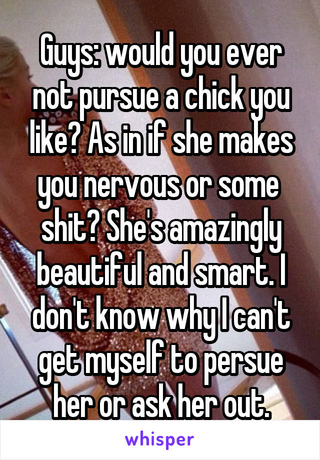 Guys: would you ever not pursue a chick you like? As in if she makes you nervous or some  shit? She's amazingly beautiful and smart. I don't know why I can't get myself to persue her or ask her out.