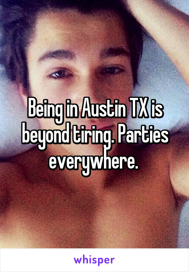 Being in Austin TX is beyond tiring. Parties everywhere. 