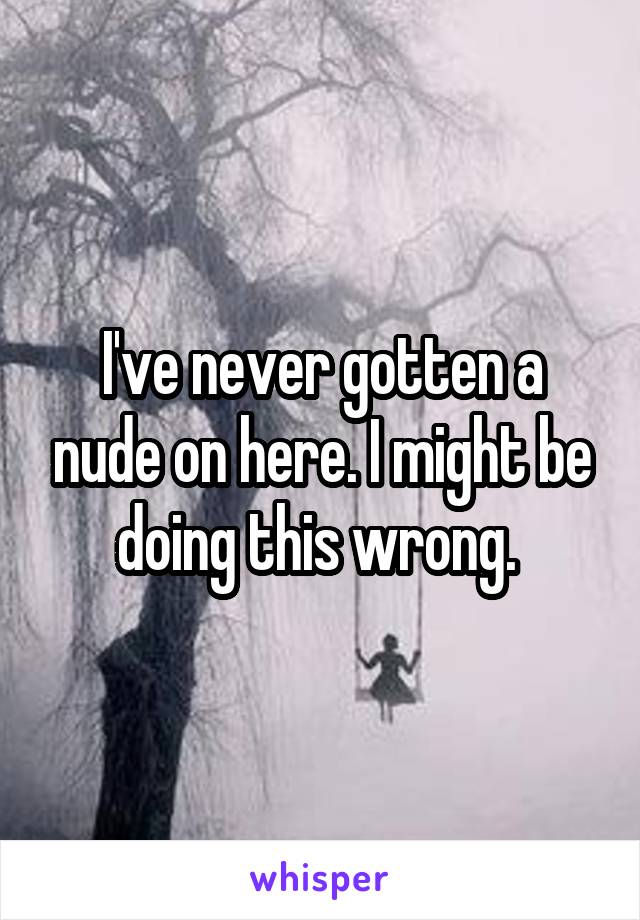 I've never gotten a nude on here. I might be doing this wrong. 