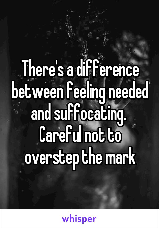 There's a difference between feeling needed and suffocating. 
Careful not to overstep the mark