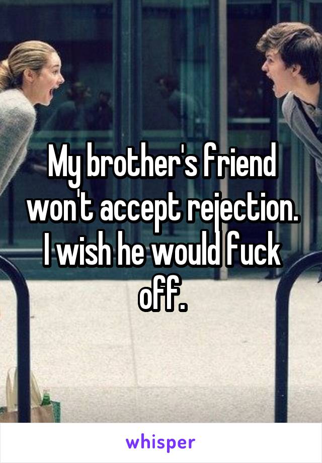 My brother's friend won't accept rejection. I wish he would fuck off.