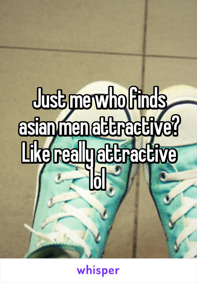 Just me who finds asian men attractive? Like really attractive lol 