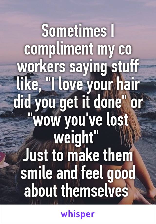 Sometimes I compliment my co workers saying stuff like, "I love your hair did you get it done" or "wow you've lost weight" 
Just to make them smile and feel good about themselves 