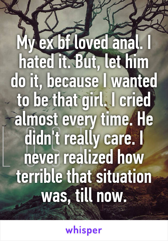 My ex bf loved anal. I hated it. But, let him do it, because I wanted to be that girl. I cried almost every time. He didn't really care. I never realized how terrible that situation was, till now.