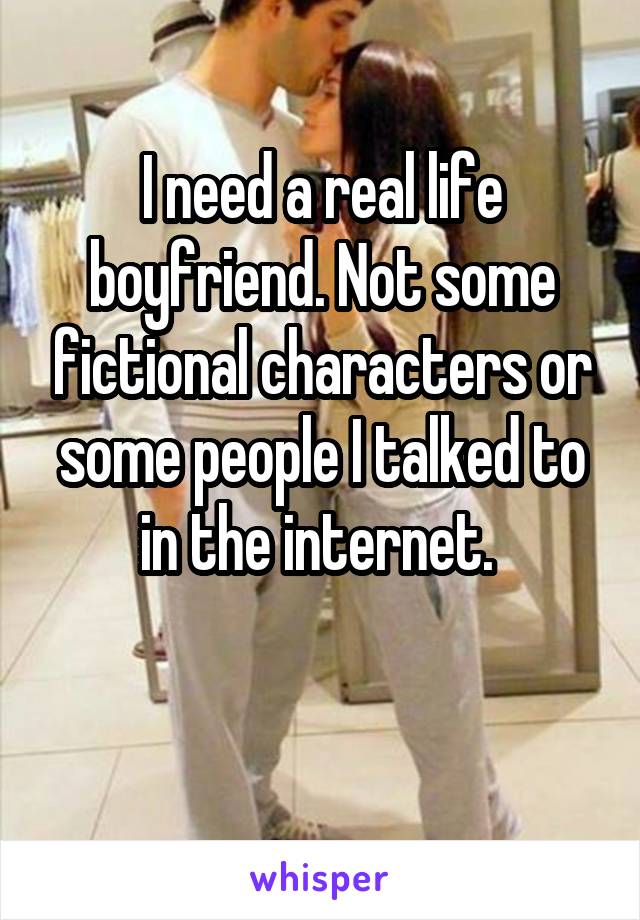 I need a real life boyfriend. Not some fictional characters or some people I talked to in the internet. 

