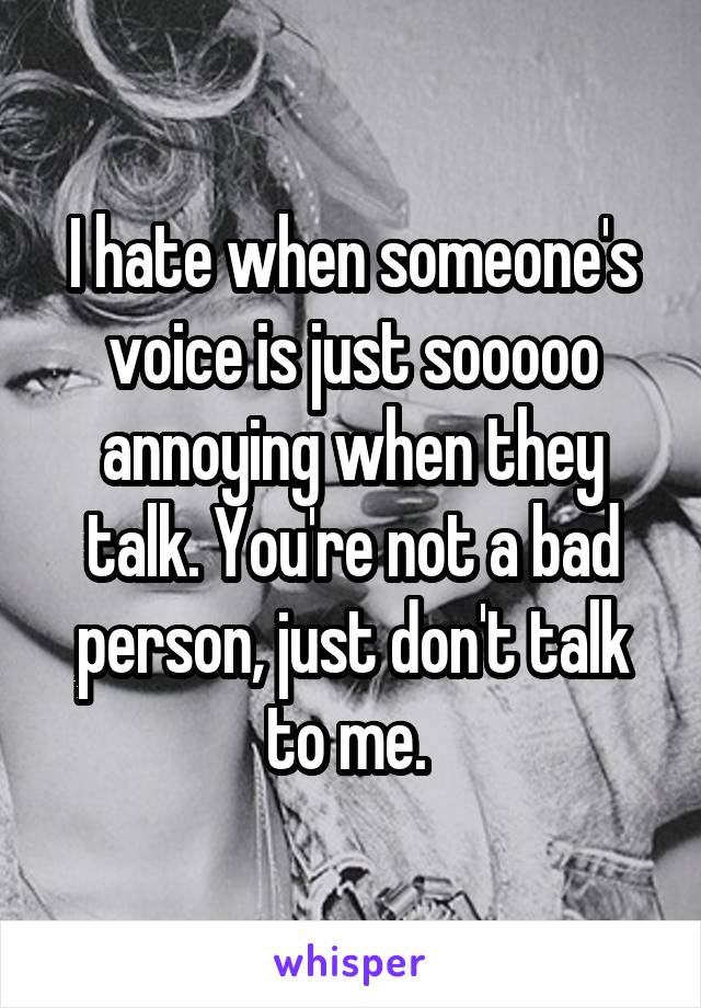 I hate when someone's voice is just sooooo annoying when they talk. You're not a bad person, just don't talk to me. 