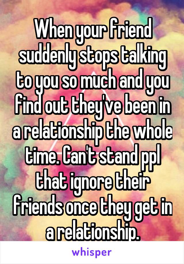 When your friend suddenly stops talking to you so much and you find out they've been in a relationship the whole time. Can't stand ppl that ignore their friends once they get in a relationship.