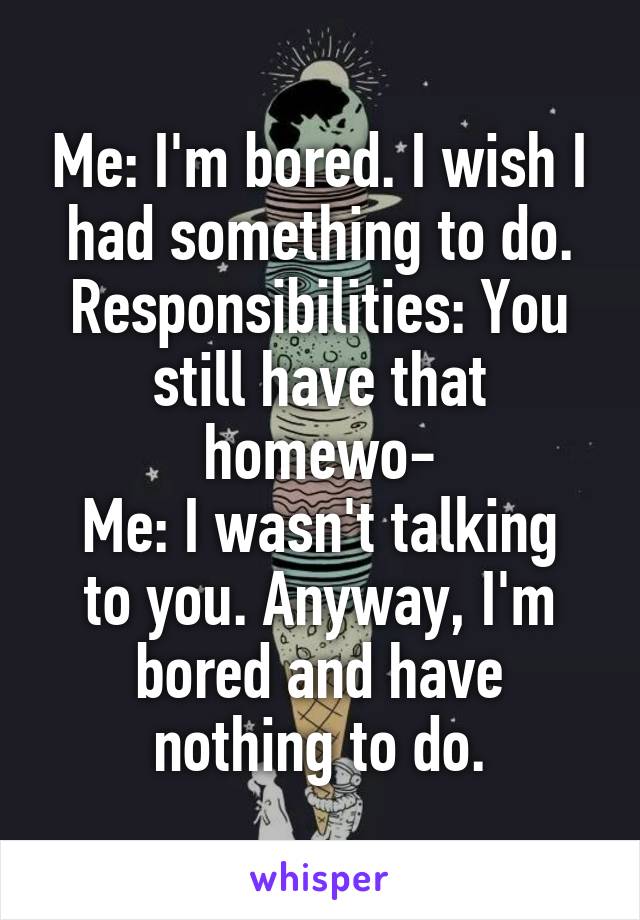 Me: I'm bored. I wish I had something to do.
Responsibilities: You still have that homewo-
Me: I wasn't talking to you. Anyway, I'm bored and have nothing to do.