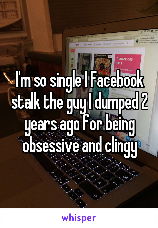 I'm so single I Facebook stalk the guy I dumped 2 years ago for being obsessive and clingy