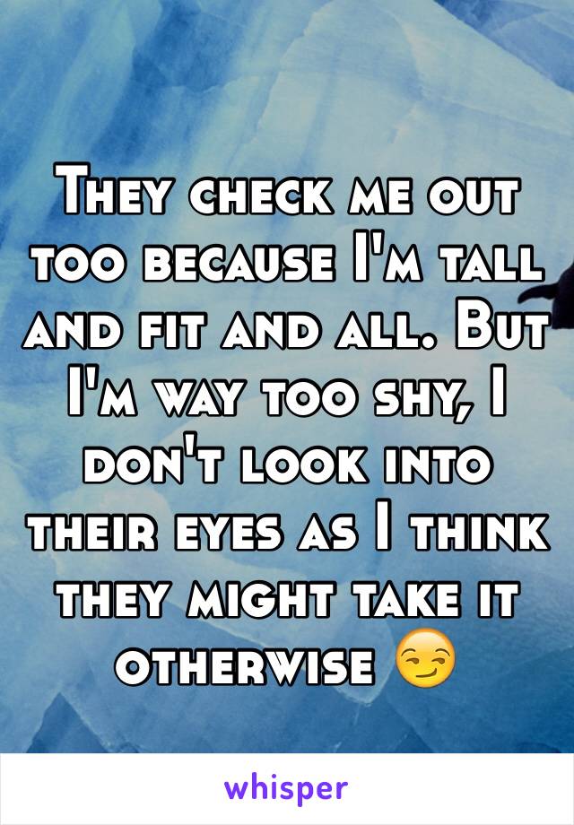 They check me out too because I'm tall and fit and all. But I'm way too shy, I don't look into their eyes as I think they might take it otherwise 😏