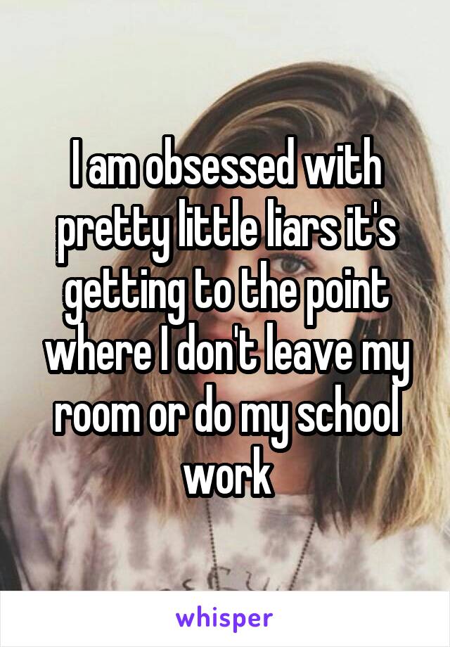 I am obsessed with pretty little liars it's getting to the point where I don't leave my room or do my school work