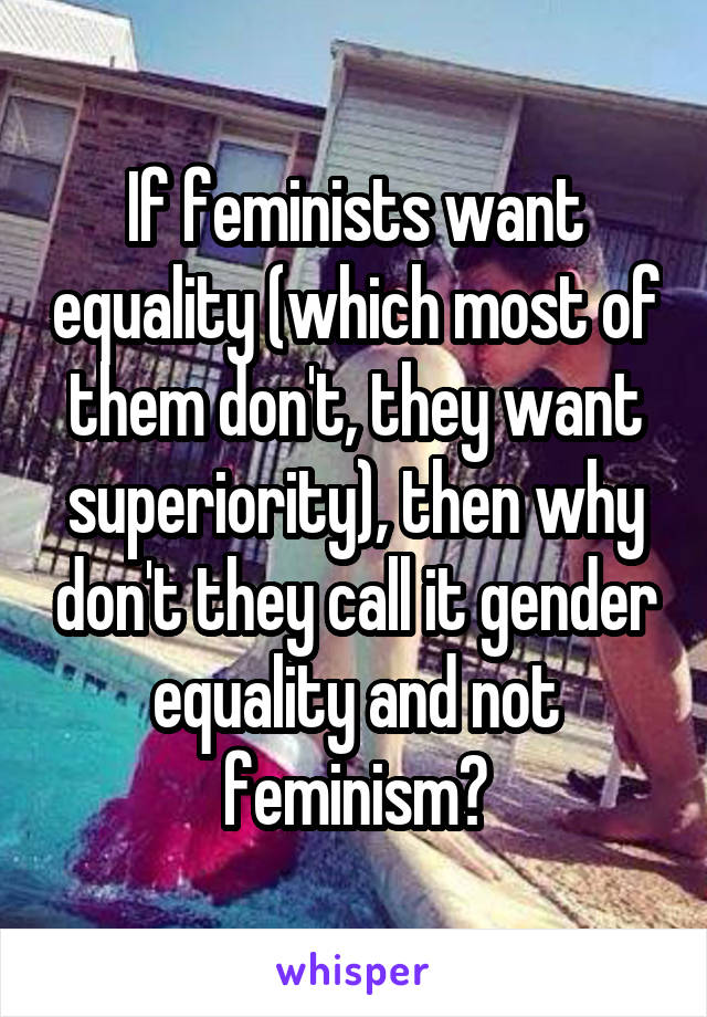 If feminists want equality (which most of them don't, they want superiority), then why don't they call it gender equality and not feminism?