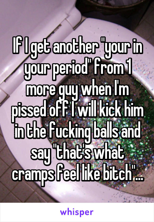 If I get another "your in your period" from 1 more guy when I'm pissed off I will kick him in the fucking balls and say "that's what cramps feel like bitch"...