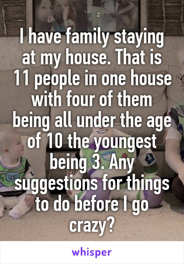 I have family staying at my house. That is 11 people in one house with four of them being all under the age of 10 the youngest being 3. Any suggestions for things to do before I go crazy?