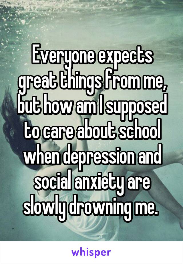 Everyone expects great things from me, but how am I supposed to care about school when depression and social anxiety are slowly drowning me. 