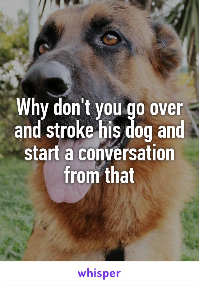 Why don't you go over and stroke his dog and start a conversation from that