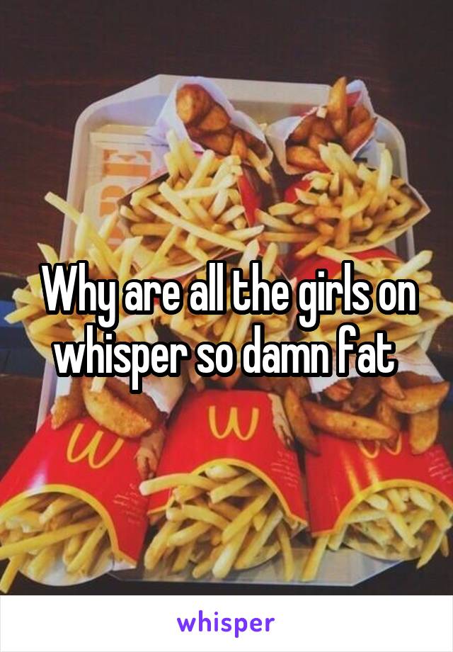 Why are all the girls on whisper so damn fat 