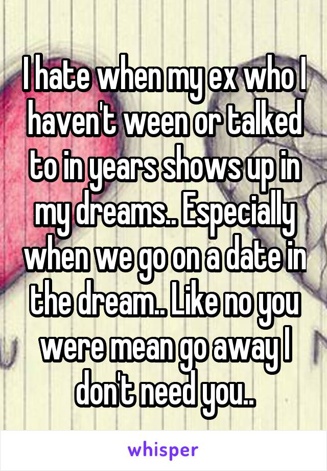 I hate when my ex who I haven't ween or talked to in years shows up in my dreams.. Especially when we go on a date in the dream.. Like no you were mean go away I don't need you..