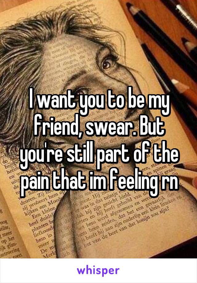 I want you to be my friend, swear. But you're still part of the pain that im feeling rn