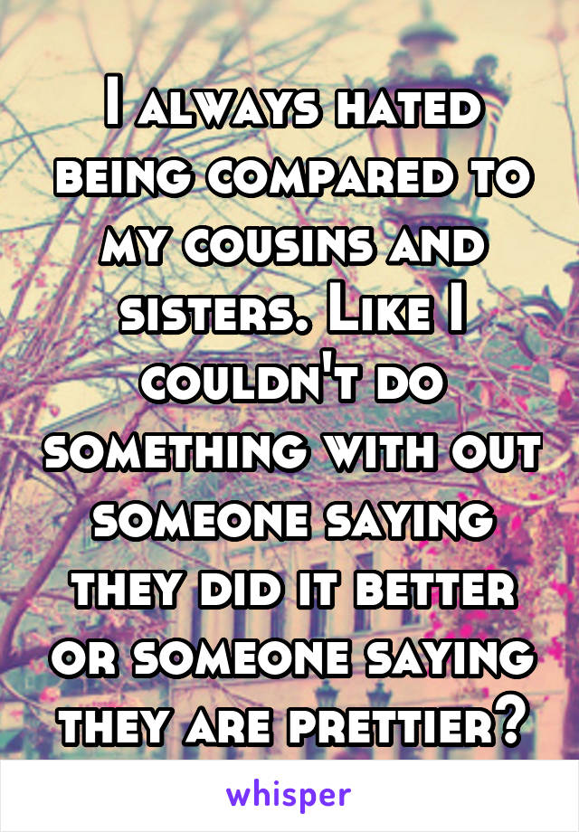 I always hated being compared to my cousins and sisters. Like I couldn't do something with out someone saying they did it better or someone saying they are prettier😔