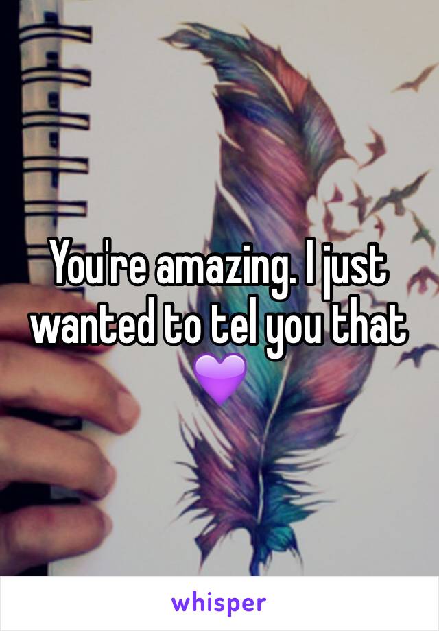 You're amazing. I just wanted to tel you that 💜