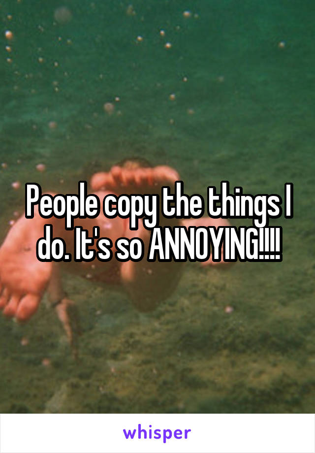 People copy the things I do. It's so ANNOYING!!!!