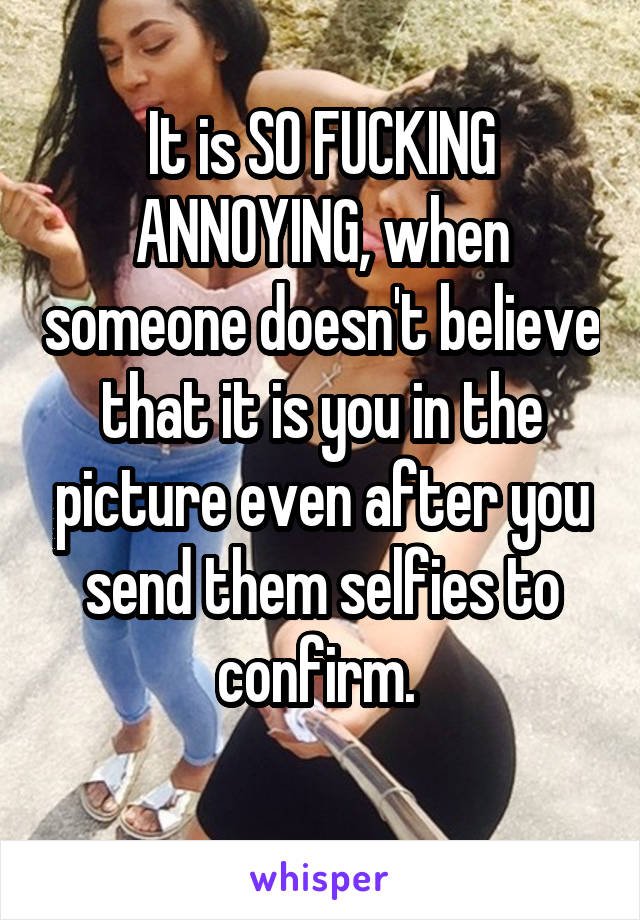 It is SO FUCKING ANNOYING, when someone doesn't believe that it is you in the picture even after you send them selfies to confirm. 
